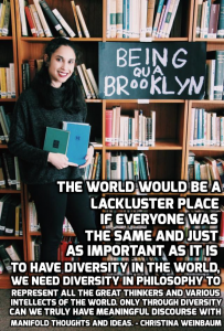 “The world would be a lackluster place if everyone was the same and just as it is important to have diversity in the world, we need diversity in philosophy to represent all the great thinkers and various intellects of the world. Only though diversity can we truly have meaningful discourse with manifold thoughts and ideas.” – Christina Weinbaum.