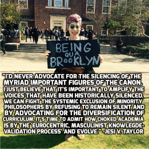 “I’d never advocate for the silencing of the myriad important figures of the canon. I just belief that it’s important to amplify the voices that have been historically silenced. We can fight the systemic exclusion of minority philosophers by refusing to remain silent and by advocating for the diversification of curriculum. It’s time to admit how chocked academia is by the ‘Eurocentric, masculinist knowledge validation process’ and evolve.” – Jesi V. Taylor